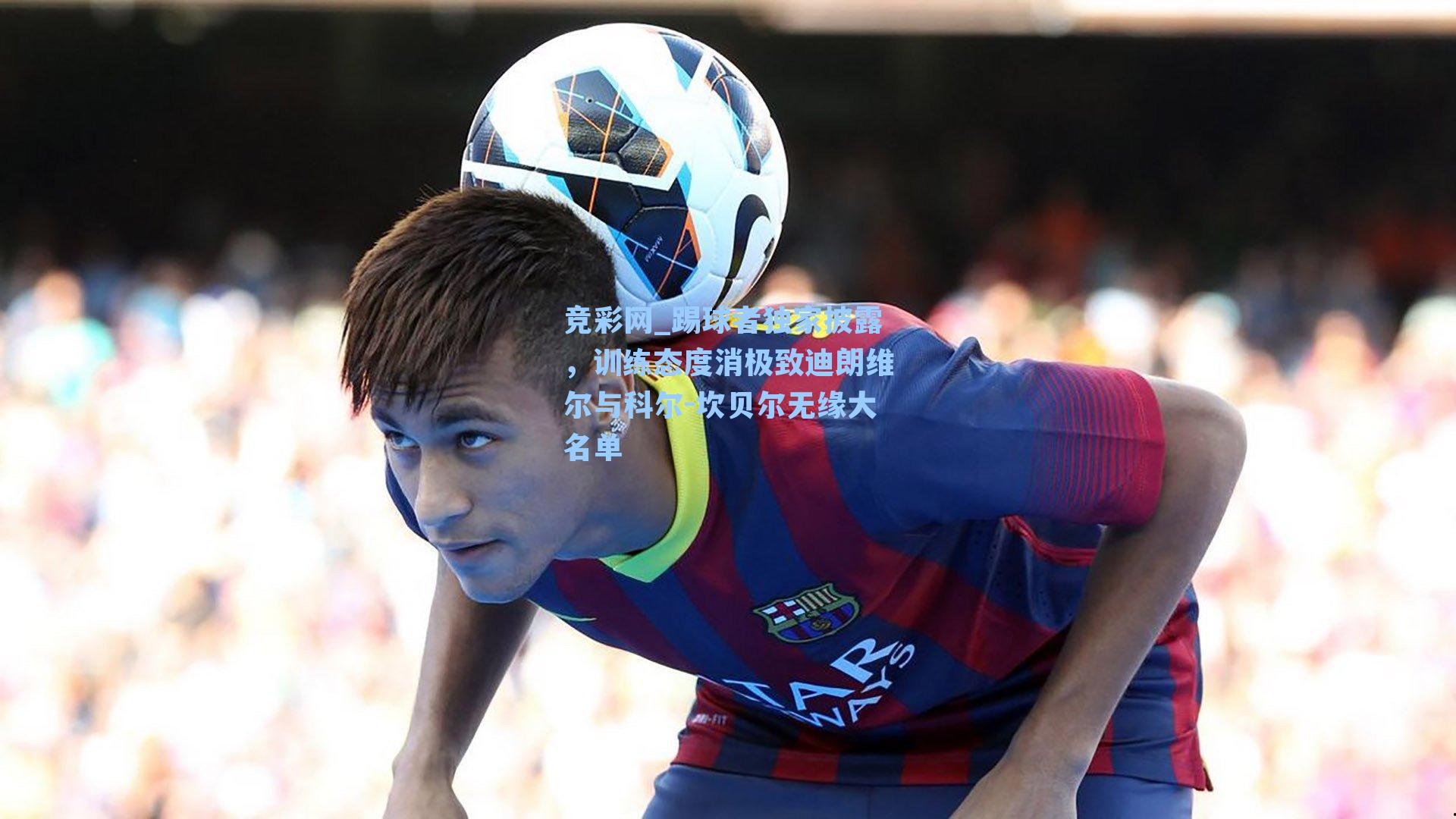 踢球者独家披露，训练态度消极致迪朗维尔与科尔-坎贝尔无缘大名单