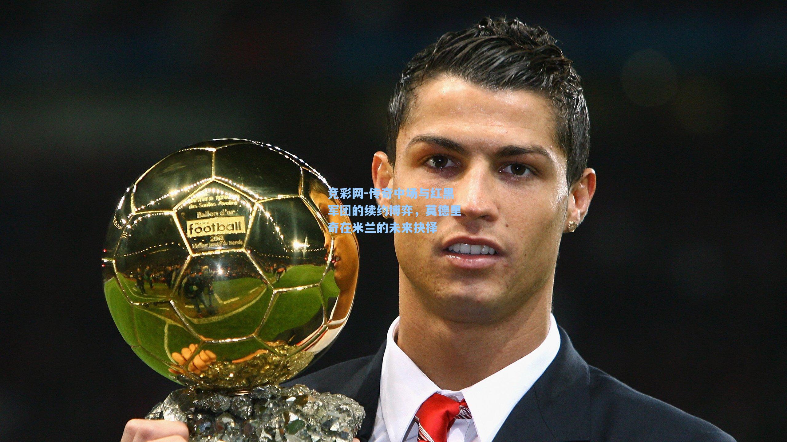 传奇中场与红黑军团的续约博弈，莫德里奇在米兰的未来抉择