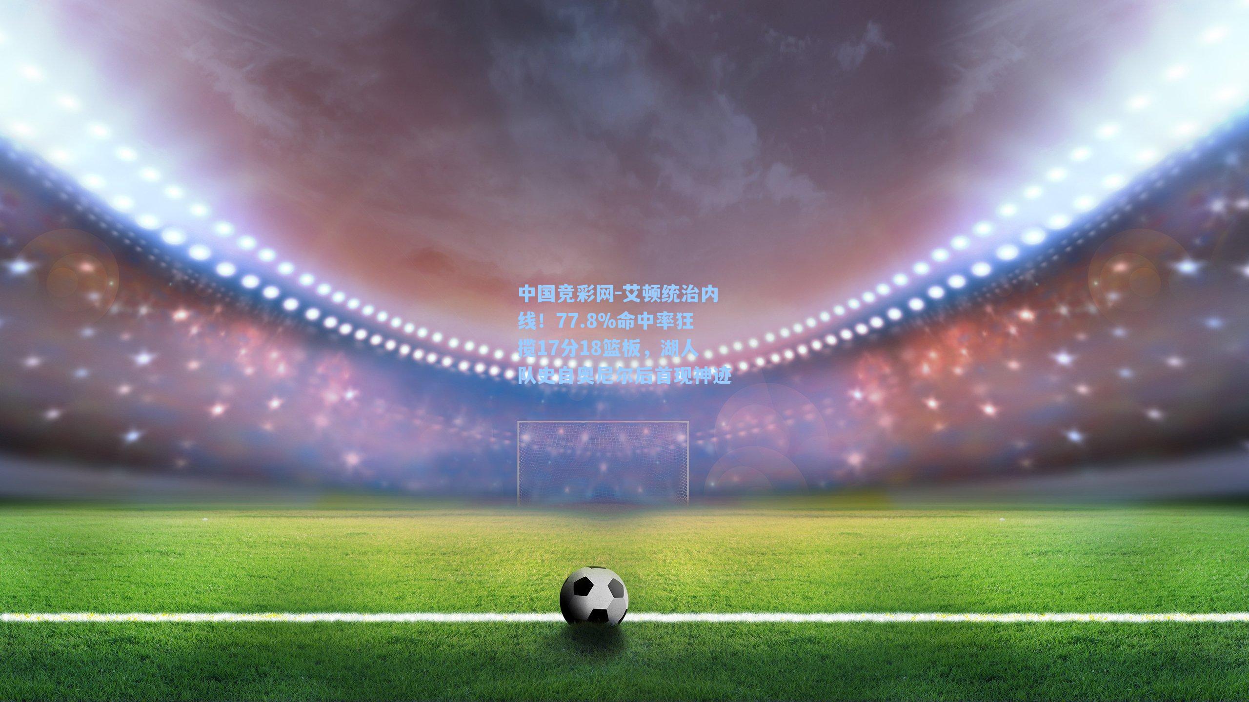 中国竞彩网-艾顿统治内线！77.8%命中率狂揽17分18篮板，湖人队史自奥尼尔后首现神迹