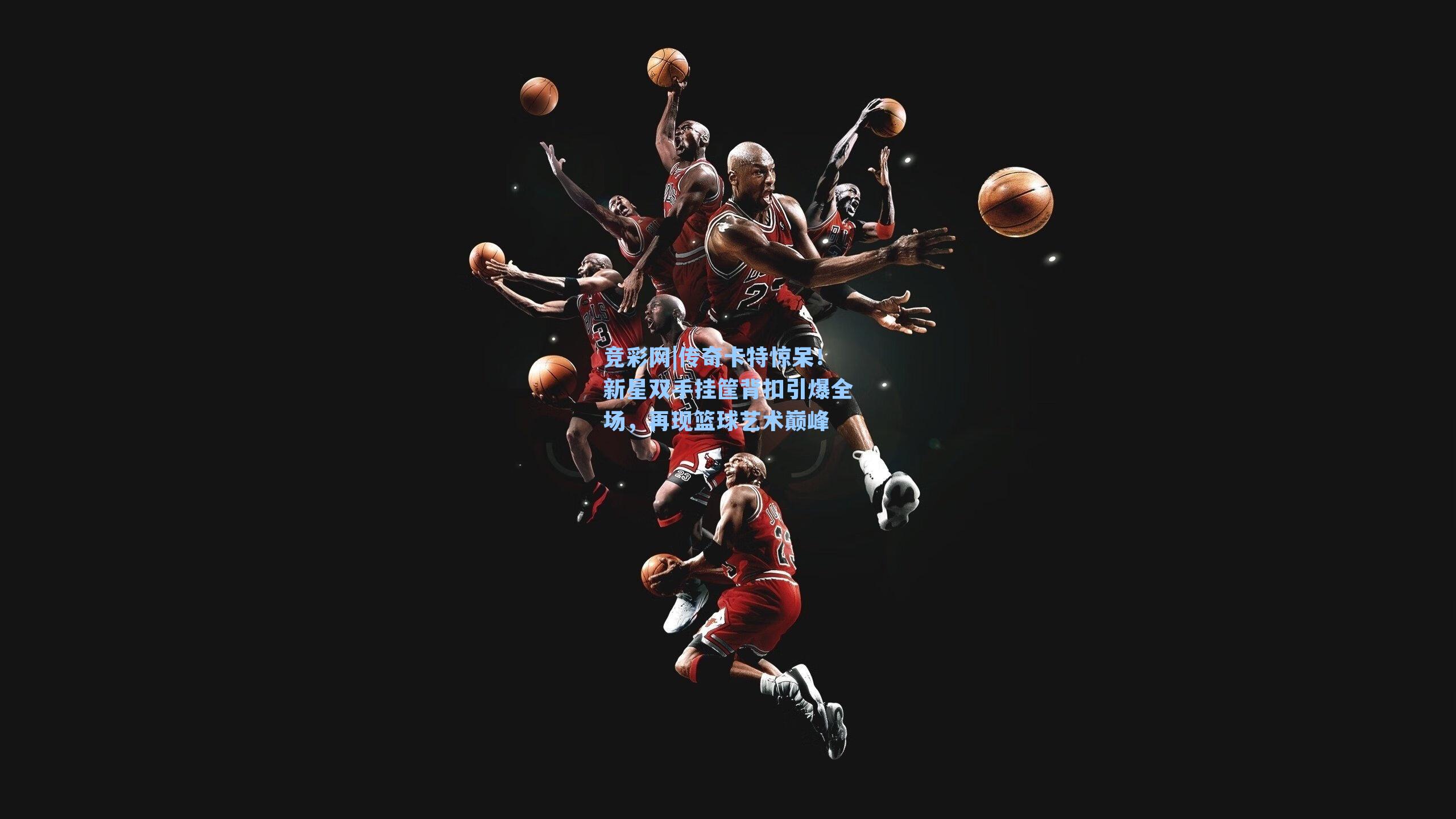 竞彩网|传奇卡特惊呆！新星双手挂筐背扣引爆全场，再现篮球艺术巅峰