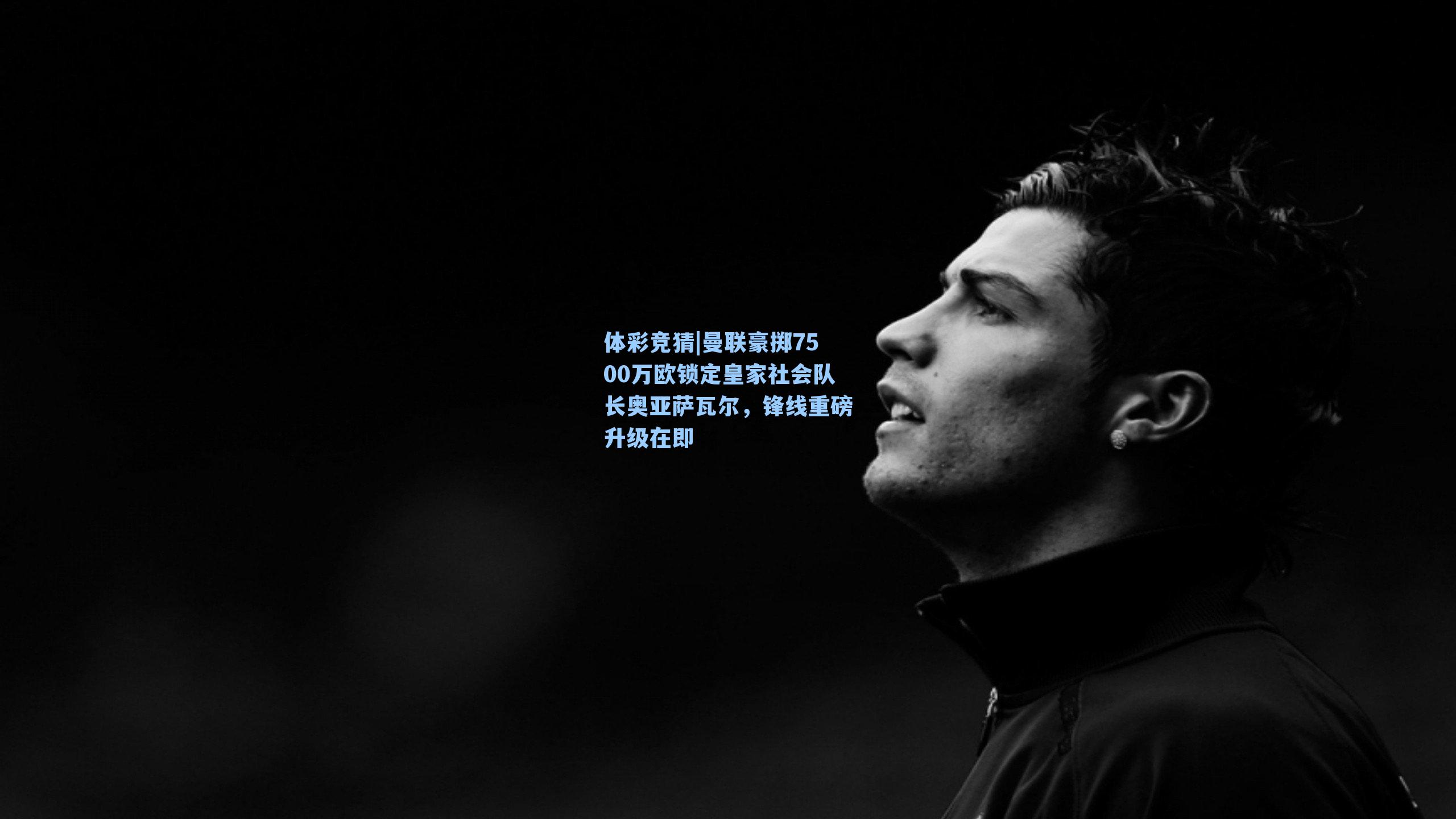 曼联豪掷7500万欧锁定皇家社会队长奥亚萨瓦尔，锋线重磅升级在即