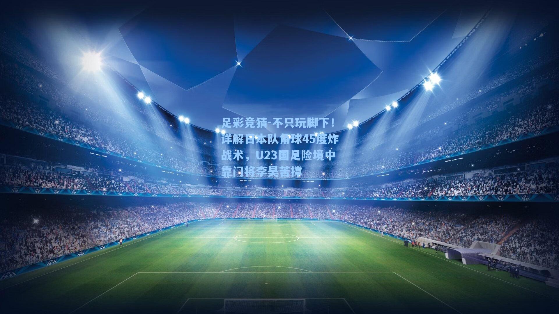 不只玩脚下！详解日本队角球45度炸战术，U23国足险境中靠门将李昊苦撑